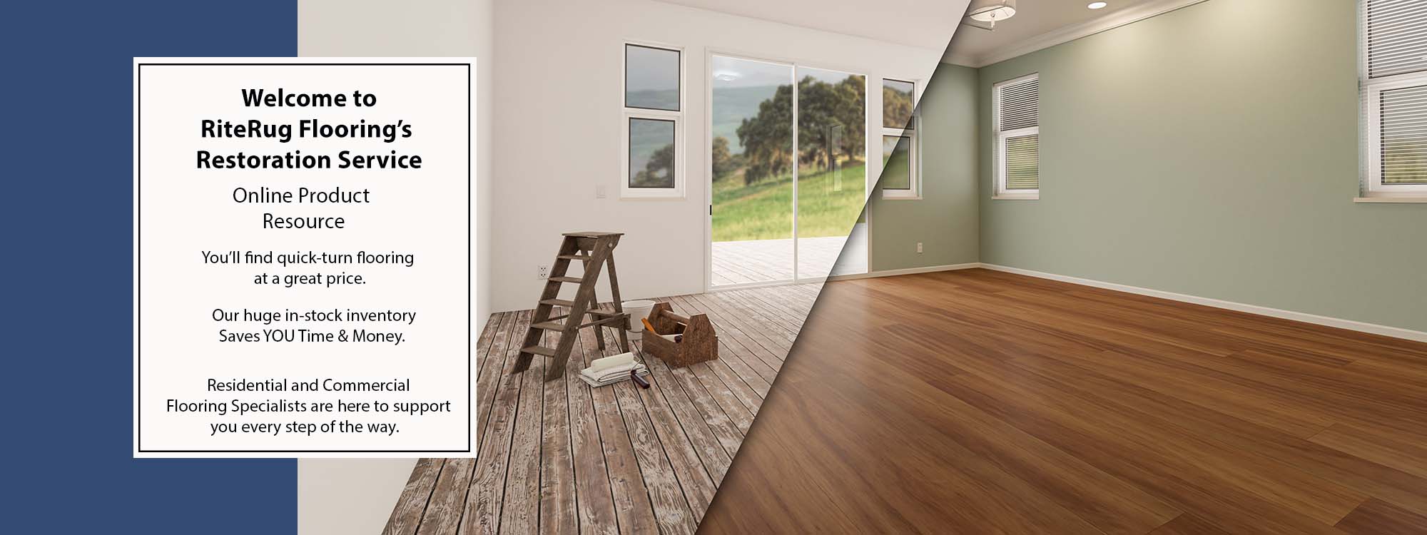 Welcome to RiteRug Flooring’s Restoration Service Online Product Resource. You’ll find quick-turn flooring at a great price. Our huge in-stock inventory saves YOU time & money. Residential and Commercial specialists are here to support you every step of the way.